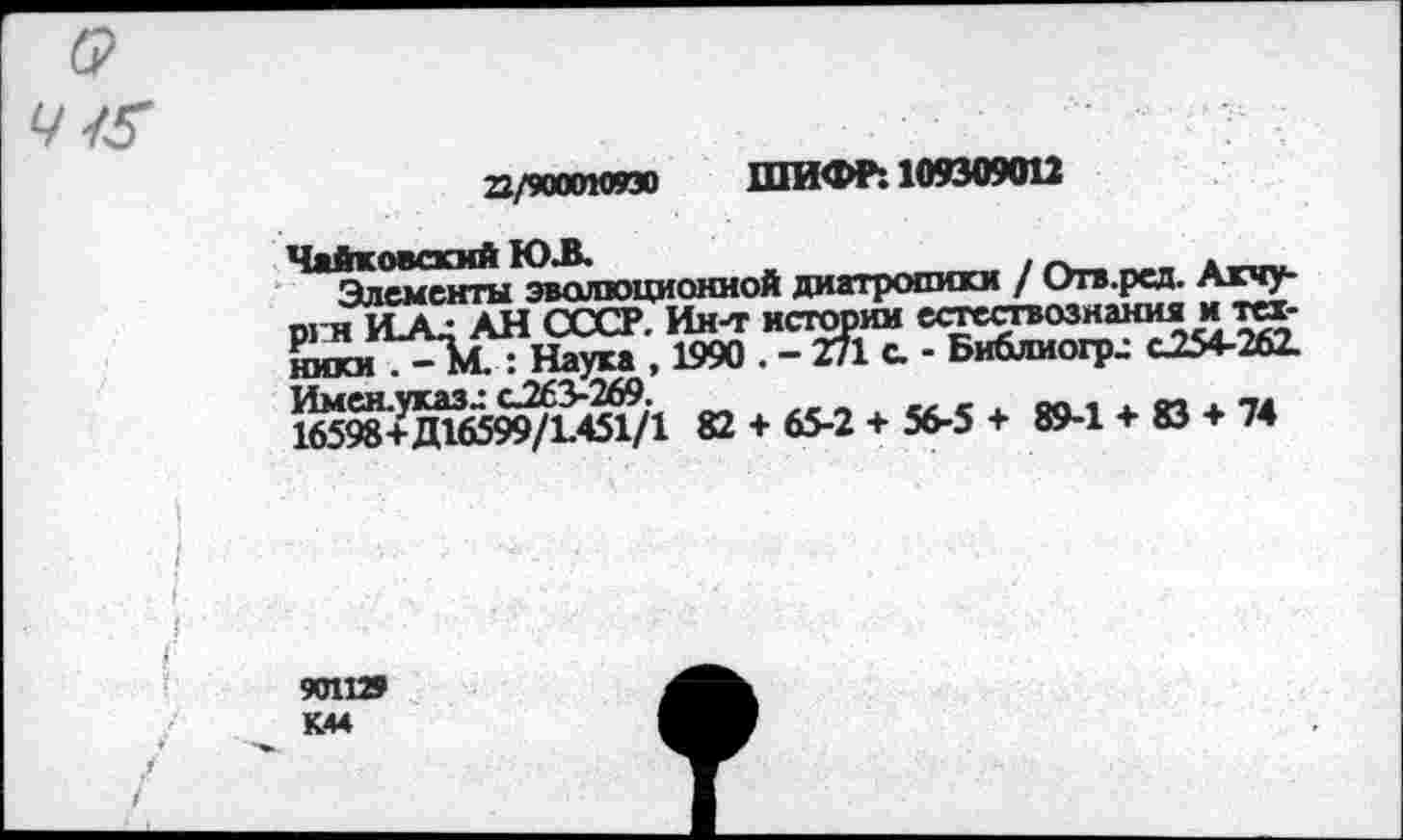 ﻿22/9ооак»зо ШИФР: 109309012
Чайковский Ю.В.	.
Элементы эволюционной диатропики / Отв.рсд. Акчу-ргн ШС: АН СССР. Ин-т истории естествознания и техники 7-Ъ.: Наука , 1990 . - 271 с. - Библиогр^ С254-262. Ь65^+5иб59^Й§71 82 + 65-2 + 56-5 + 89-1 + 83 + 74
901129